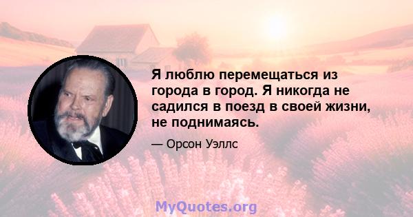 Я люблю перемещаться из города в город. Я никогда не садился в поезд в своей жизни, не поднимаясь.