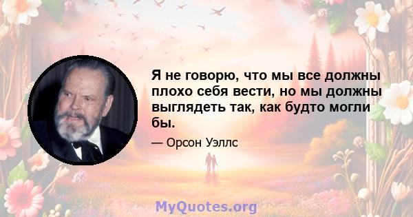 Я не говорю, что мы все должны плохо себя вести, но мы должны выглядеть так, как будто могли бы.