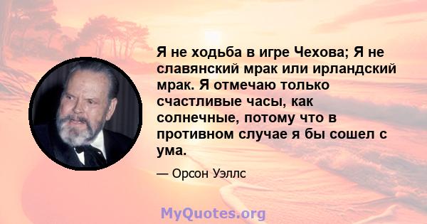 Я не ходьба в игре Чехова; Я не славянский мрак или ирландский мрак. Я отмечаю только счастливые часы, как солнечные, потому что в противном случае я бы сошел с ума.