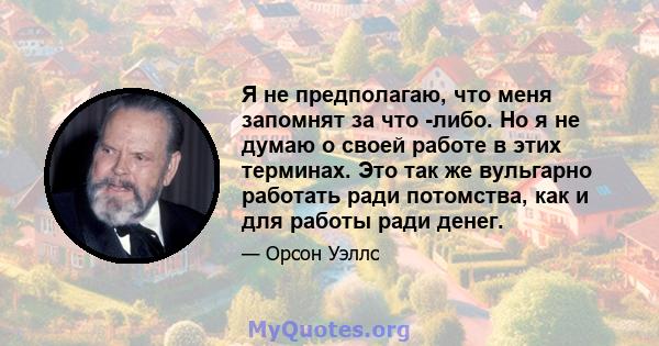 Я не предполагаю, что меня запомнят за что -либо. Но я не думаю о своей работе в этих терминах. Это так же вульгарно работать ради потомства, как и для работы ради денег.