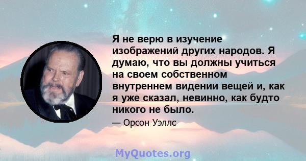 Я не верю в изучение изображений других народов. Я думаю, что вы должны учиться на своем собственном внутреннем видении вещей и, как я уже сказал, невинно, как будто никого не было.