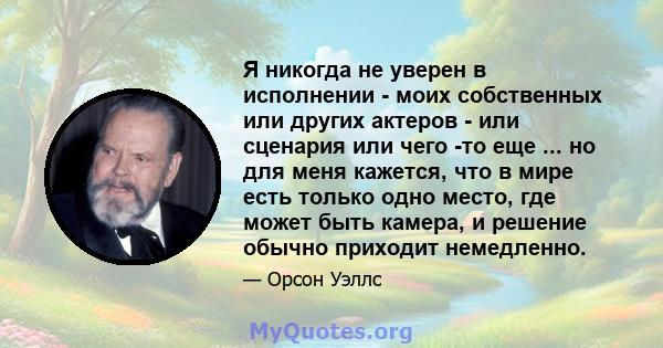 Я никогда не уверен в исполнении - моих собственных или других актеров - или сценария или чего -то еще ... но для меня кажется, что в мире есть только одно место, где может быть камера, и решение обычно приходит