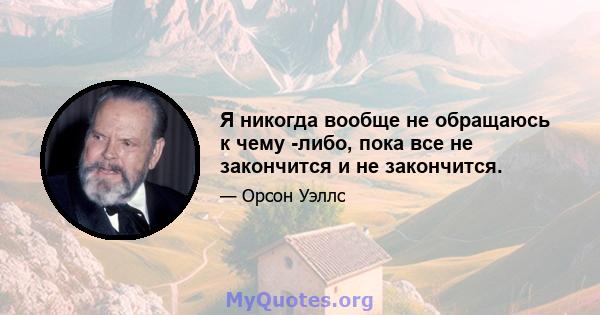 Я никогда вообще не обращаюсь к чему -либо, пока все не закончится и не закончится.