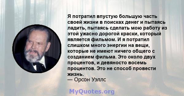 Я потратил впустую большую часть своей жизни в поисках денег и пытаясь ладить, пытаясь сделать мою работу из этой ужасно дорогой краски, который является фильмом. И я потратил слишком много энергии на вещи, которые не