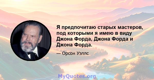 Я предпочитаю старых мастеров, под которыми я имею в виду Джона Форда, Джона Форда и Джона Форда.