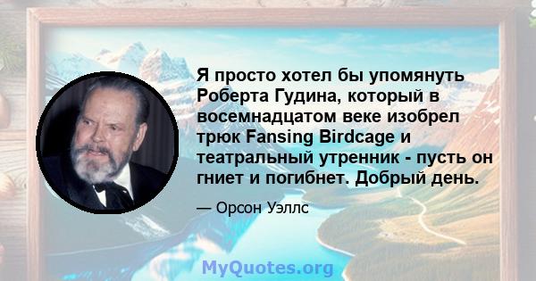 Я просто хотел бы упомянуть Роберта Гудина, который в восемнадцатом веке изобрел трюк Fansing Birdcage и театральный утренник - пусть он гниет и погибнет. Добрый день.