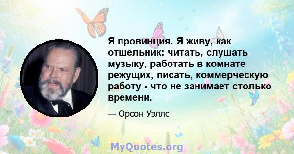 Я провинция. Я живу, как отшельник: читать, слушать музыку, работать в комнате режущих, писать, коммерческую работу - что не занимает столько времени.