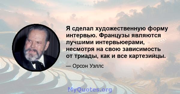 Я сделал художественную форму интервью. Французы являются лучшими интервьюерами, несмотря на свою зависимость от триады, как и все картезийцы.