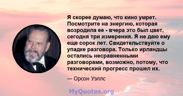 Я скорее думаю, что кино умрет. Посмотрите на энергию, которая возродила ее - вчера это был цвет, сегодня три измерения. Я не даю ему еще сорок лет. Свидетельствуйте о упадке разговора. Только ирландцы остались