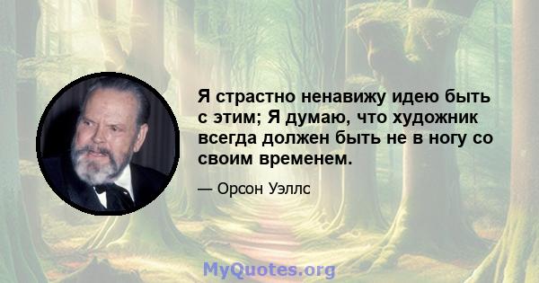 Я страстно ненавижу идею быть с этим; Я думаю, что художник всегда должен быть не в ногу со своим временем.