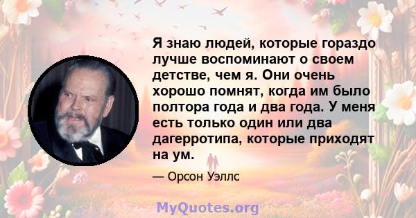 Я знаю людей, которые гораздо лучше воспоминают о своем детстве, чем я. Они очень хорошо помнят, когда им было полтора года и два года. У меня есть только один или два дагерротипа, которые приходят на ум.