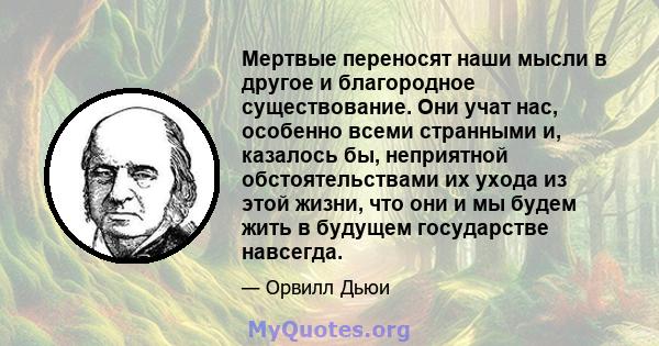 Мертвые переносят наши мысли в другое и благородное существование. Они учат нас, особенно всеми странными и, казалось бы, неприятной обстоятельствами их ухода из этой жизни, что они и мы будем жить в будущем государстве 