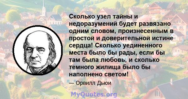 Сколько узел тайны и недоразумений будет развязано одним словом, произнесенным в простой и доверительной истине сердца! Сколько уединенного места было бы рады, если бы там была любовь, и сколько темного жилища было бы