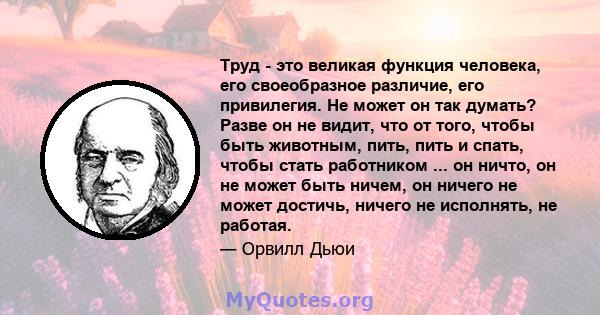 Труд - это великая функция человека, его своеобразное различие, его привилегия. Не может он так думать? Разве он не видит, что от того, чтобы быть животным, пить, пить и спать, чтобы стать работником ... он ничто, он не 