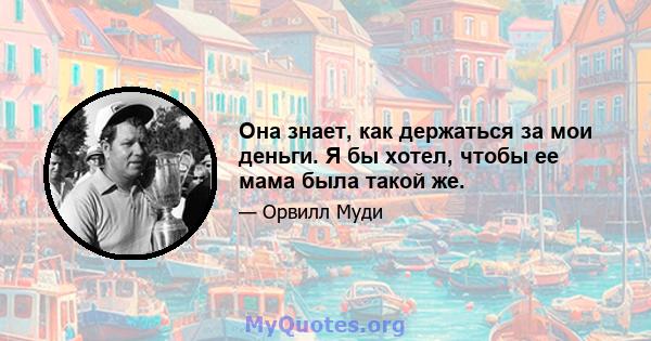 Она знает, как держаться за мои деньги. Я бы хотел, чтобы ее мама была такой же.