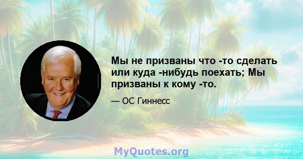 Мы не призваны что -то сделать или куда -нибудь поехать; Мы призваны к кому -то.