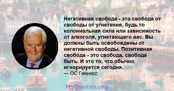 Негативная свобода - это свобода от свободы от угнетения, будь то колониальная сила или зависимость от алкоголя, угнетающего вас. Вы должны быть освобождены от негативной свободы. Позитивная свобода - это свобода,