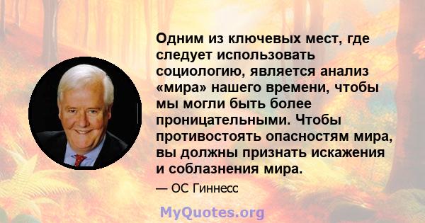 Одним из ключевых мест, где следует использовать социологию, является анализ «мира» нашего времени, чтобы мы могли быть более проницательными. Чтобы противостоять опасностям мира, вы должны признать искажения и