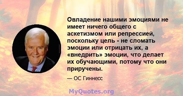 Овладение нашими эмоциями не имеет ничего общего с аскетизмом или репрессией, поскольку цель - не сломать эмоции или отрицать их, а «внедрить» эмоции, что делает их обучающими, потому что они приручены.