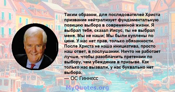 Таким образом, для последователей Христа призвание нейтрализует фундаментальную позицию выбора в современной жизни. Я выбрал тебя, сказал Иисус, ты не выбрал меня. Мы не наши; Мы были куплены по цене. У нас нет прав,