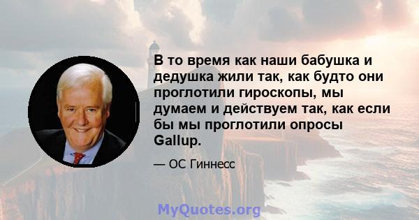 В то время как наши бабушка и дедушка жили так, как будто они проглотили гироскопы, мы думаем и действуем так, как если бы мы проглотили опросы Gallup.