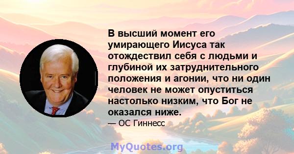 В высший момент его умирающего Иисуса так отождествил себя с людьми и глубиной их затруднительного положения и агонии, что ни один человек не может опуститься настолько низким, что Бог не оказался ниже.