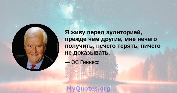 Я живу перед аудиторией, прежде чем другие, мне нечего получить, нечего терять, ничего не доказывать.