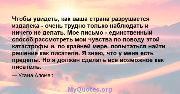 Чтобы увидеть, как ваша страна разрушается издалека - очень трудно только наблюдать и ничего не делать. Мое письмо - единственный способ рассмотреть мои чувства по поводу этой катастрофы и, по крайней мере, попытаться