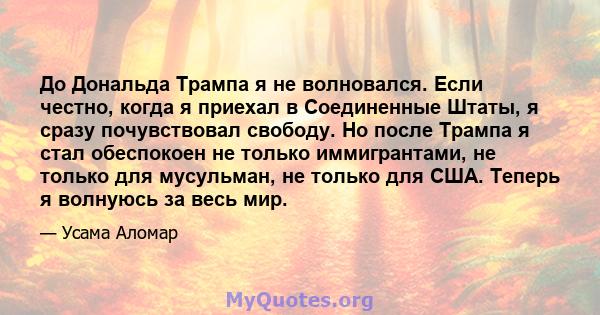 До Дональда Трампа я не волновался. Если честно, когда я приехал в Соединенные Штаты, я сразу почувствовал свободу. Но после Трампа я стал обеспокоен не только иммигрантами, не только для мусульман, не только для США.