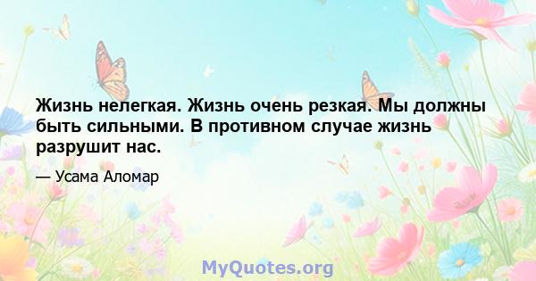 Жизнь нелегкая. Жизнь очень резкая. Мы должны быть сильными. В противном случае жизнь разрушит нас.