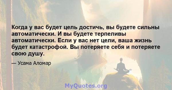 Когда у вас будет цель достичь, вы будете сильны автоматически. И вы будете терпеливы автоматически. Если у вас нет цели, ваша жизнь будет катастрофой. Вы потеряете себя и потеряете свою душу.