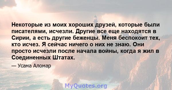 Некоторые из моих хороших друзей, которые были писателями, исчезли. Другие все еще находятся в Сирии, а есть другие беженцы. Меня беспокоит тех, кто исчез. Я сейчас ничего о них не знаю. Они просто исчезли после начала