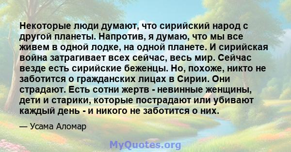 Некоторые люди думают, что сирийский народ с другой планеты. Напротив, я думаю, что мы все живем в одной лодке, на одной планете. И сирийская война затрагивает всех сейчас, весь мир. Сейчас везде есть сирийские беженцы. 