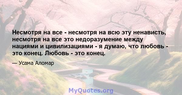 Несмотря на все - несмотря на всю эту ненависть, несмотря на все это недоразумение между нациями и цивилизациями - я думаю, что любовь - это конец. Любовь - это конец.