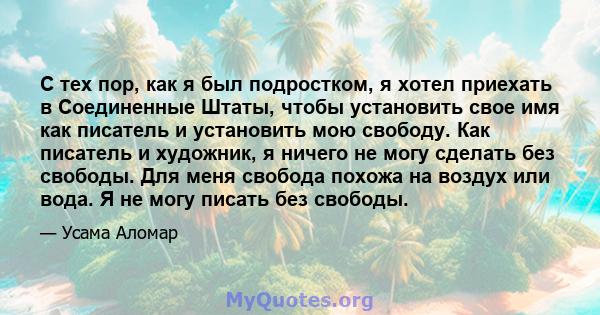 С тех пор, как я был подростком, я хотел приехать в Соединенные Штаты, чтобы установить свое имя как писатель и установить мою свободу. Как писатель и художник, я ничего не могу сделать без свободы. Для меня свобода