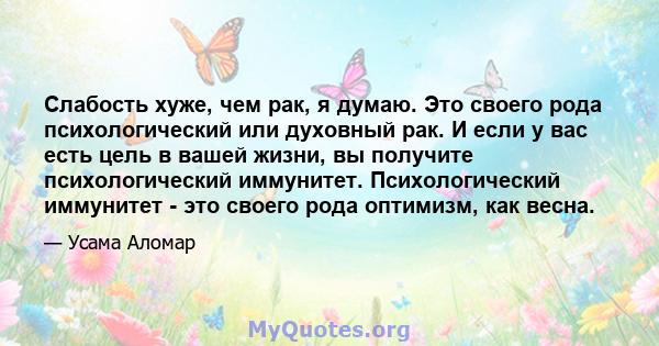 Слабость хуже, чем рак, я думаю. Это своего рода психологический или духовный рак. И если у вас есть цель в вашей жизни, вы получите психологический иммунитет. Психологический иммунитет - это своего рода оптимизм, как