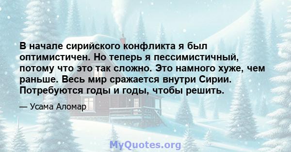 В начале сирийского конфликта я был оптимистичен. Но теперь я пессимистичный, потому что это так сложно. Это намного хуже, чем раньше. Весь мир сражается внутри Сирии. Потребуются годы и годы, чтобы решить.