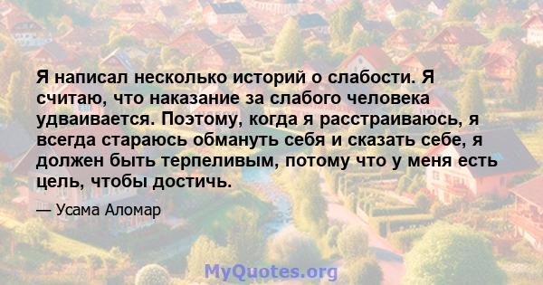 Я написал несколько историй о слабости. Я считаю, что наказание за слабого человека удваивается. Поэтому, когда я расстраиваюсь, я всегда стараюсь обмануть себя и сказать себе, я должен быть терпеливым, потому что у