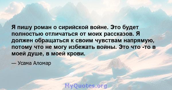 Я пишу роман о сирийской войне. Это будет полностью отличаться от моих рассказов. Я должен обращаться к своим чувствам напрямую, потому что не могу избежать войны. Это что -то в моей душе, в моей крови.