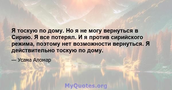 Я тоскую по дому. Но я не могу вернуться в Сирию. Я все потерял. И я против сирийского режима, поэтому нет возможности вернуться. Я действительно тоскую по дому.