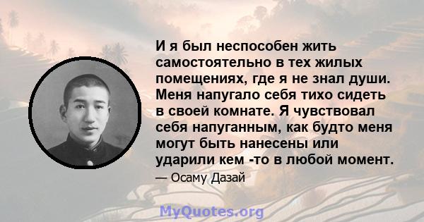 И я был неспособен жить самостоятельно в тех жилых помещениях, где я не знал души. Меня напугало себя тихо сидеть в своей комнате. Я чувствовал себя напуганным, как будто меня могут быть нанесены или ударили кем -то в