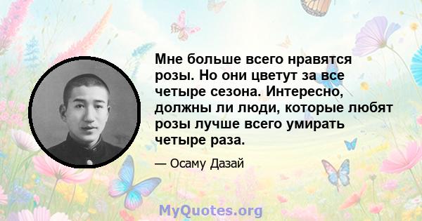 Мне больше всего нравятся розы. Но они цветут за все четыре сезона. Интересно, должны ли люди, которые любят розы лучше всего умирать четыре раза.