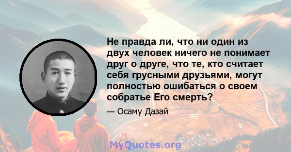 Не правда ли, что ни один из двух человек ничего не понимает друг о друге, что те, кто считает себя грусными друзьями, могут полностью ошибаться о своем собратье Его смерть?