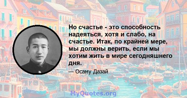 Но счастье - это способность надеяться, хотя и слабо, на счастье. Итак, по крайней мере, мы должны верить, если мы хотим жить в мире сегодняшнего дня.