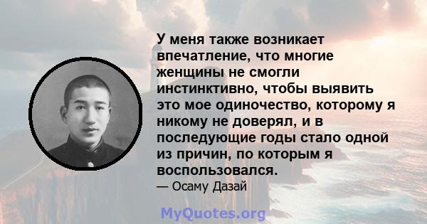 У меня также возникает впечатление, что многие женщины не смогли инстинктивно, чтобы выявить это мое одиночество, которому я никому не доверял, и в последующие годы стало одной из причин, по которым я воспользовался.