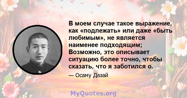 В моем случае такое выражение, как «подлежать» или даже «быть любимым», не является наименее подходящим; Возможно, это описывает ситуацию более точно, чтобы сказать, что я заботился о.