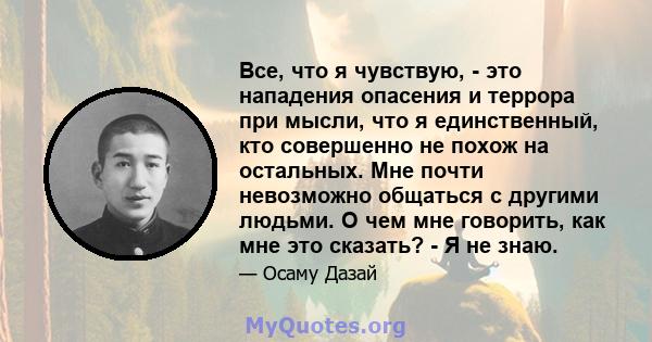 Все, что я чувствую, - это нападения опасения и террора при мысли, что я единственный, кто совершенно не похож на остальных. Мне почти невозможно общаться с другими людьми. О чем мне говорить, как мне это сказать? - Я