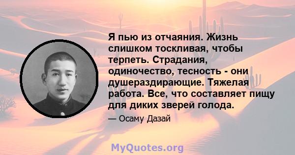 Я пью из отчаяния. Жизнь слишком тоскливая, чтобы терпеть. Страдания, одиночество, тесность - они душераздирающие. Тяжелая работа. Все, что составляет пищу для диких зверей голода.