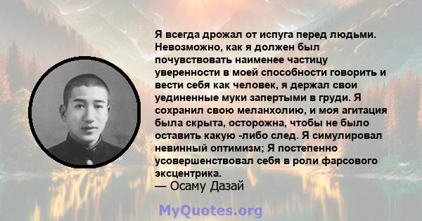 Я всегда дрожал от испуга перед людьми. Невозможно, как я должен был почувствовать наименее частицу уверенности в моей способности говорить и вести себя как человек, я держал свои уединенные муки запертыми в груди. Я