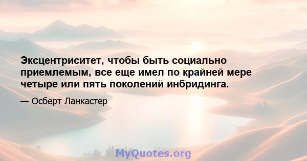 Эксцентриситет, чтобы быть социально приемлемым, все еще имел по крайней мере четыре или пять поколений инбридинга.